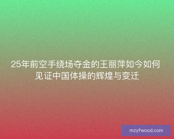 25年前空手绕场夺金的王丽萍如今如何 见证中国体操的辉煌与变迁